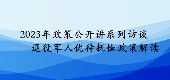 2023年政策公開講系列訪談⑧丨退役軍人優(yōu)待撫恤政策解讀